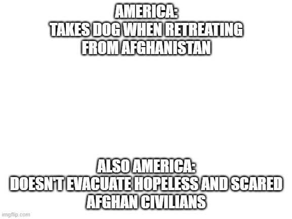 People > Dog | AMERICA:
TAKES DOG WHEN RETREATING
FROM AFGHANISTAN; ALSO AMERICA:
DOESN'T EVACUATE HOPELESS AND SCARED
AFGHAN CIVILIANS | image tagged in blank white template | made w/ Imgflip meme maker