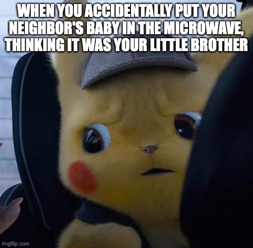 ... | WHEN YOU ACCIDENTALLY PUT YOUR NEIGHBOR'S BABY IN THE MICROWAVE, THINKING IT WAS YOUR LITTLE BROTHER | image tagged in unsettled detective pikachu,wait what,oh wow are you actually reading these tags,barney will eat all of your delectable biscuits | made w/ Imgflip meme maker