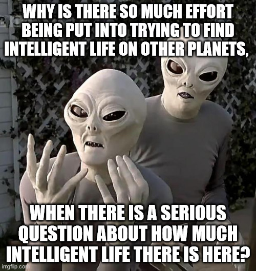 Why is there so much effort being put into trying to find intelligent life on other planets, when there is a serious question ab | WHY IS THERE SO MUCH EFFORT BEING PUT INTO TRYING TO FIND INTELLIGENT LIFE ON OTHER PLANETS, WHEN THERE IS A SERIOUS QUESTION ABOUT HOW MUCH INTELLIGENT LIFE THERE IS HERE? | image tagged in aliens | made w/ Imgflip meme maker