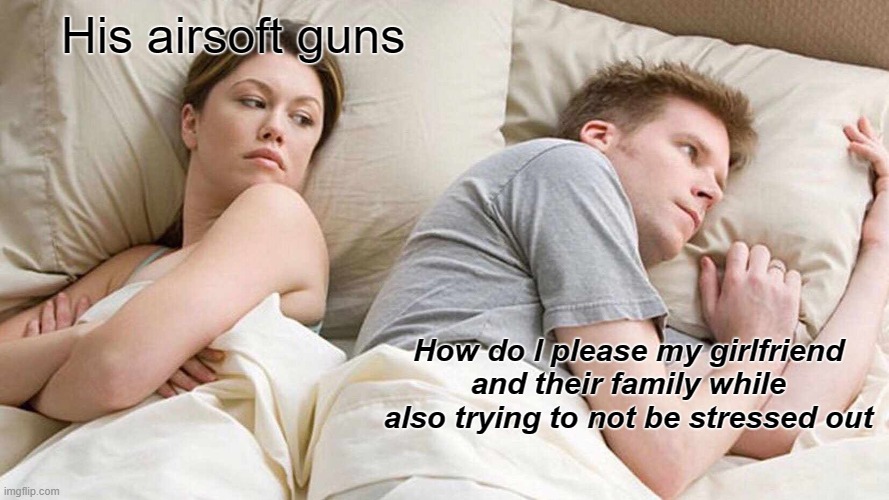 When I try to cheer my boyfriend up | His airsoft guns; How do I please my girlfriend and their family while also trying to not be stressed out | image tagged in memes,i bet he's thinking about other women,guns,depression sadness hurt pain anxiety | made w/ Imgflip meme maker