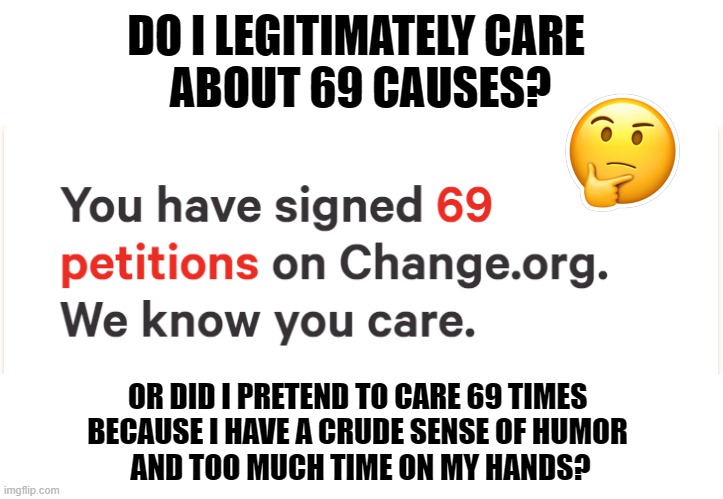 Do I care? | DO I LEGITIMATELY CARE 
ABOUT 69 CAUSES? OR DID I PRETEND TO CARE 69 TIMES 
BECAUSE I HAVE A CRUDE SENSE OF HUMOR 
AND TOO MUCH TIME ON MY HANDS? | image tagged in change,69,petition | made w/ Imgflip meme maker