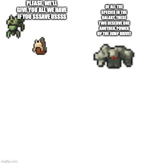 A event from ftl | PLEASE, WE'LL GIVE YOU ALL WE HAVE IF YOU SSSAVE USSSS; OF ALL THE SPECIES IN THE GALAXY, THESE TWO DESERVE ONE ANOTHER. POWER UP THE JUMP DRIVE! | image tagged in blank white template,mantis,slug | made w/ Imgflip meme maker