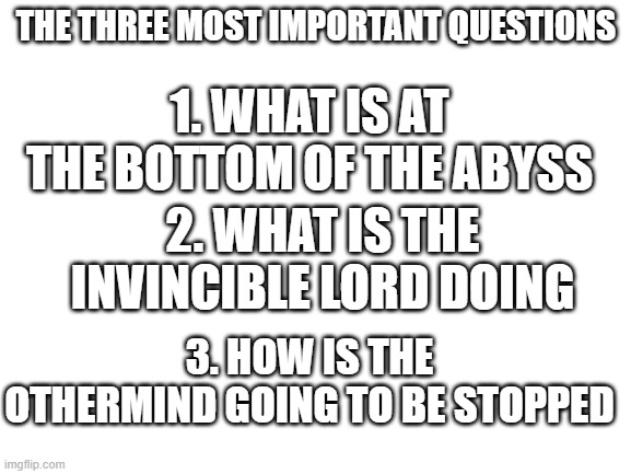 Blank White Template | THE THREE MOST IMPORTANT QUESTIONS; 1. WHAT IS AT THE BOTTOM OF THE ABYSS; 2. WHAT IS THE INVINCIBLE LORD DOING; 3. HOW IS THE OTHERMIND GOING TO BE STOPPED | image tagged in blank white template,wings of fire,wof | made w/ Imgflip meme maker