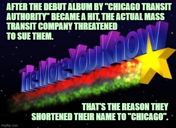 Beginnings of supergroup Chicago [bonus trivia in comments] | AFTER THE DEBUT ALBUM BY "CHICAGO TRANSIT
AUTHORITY" BECAME A HIT, THE ACTUAL MASS
TRANSIT COMPANY THREATENED
TO SUE THEM. THAT'S THE REASON THEY
SHORTENED THEIR NAME TO "CHICAGO". | image tagged in the more you know,music,1970's,chicago,rock music,pop music | made w/ Imgflip meme maker
