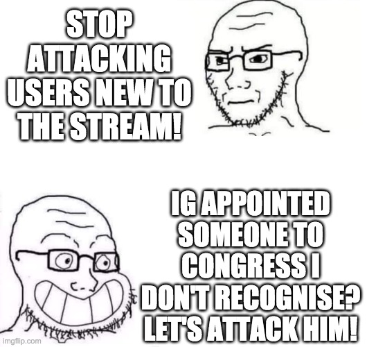 These attacks towards McKenzo are the opposite of being welcoming to new users. | STOP ATTACKING USERS NEW TO THE STREAM! IG APPOINTED SOMEONE TO CONGRESS I DON'T RECOGNISE? LET'S ATTACK HIM! | image tagged in memes,politics,hypocrisy | made w/ Imgflip meme maker