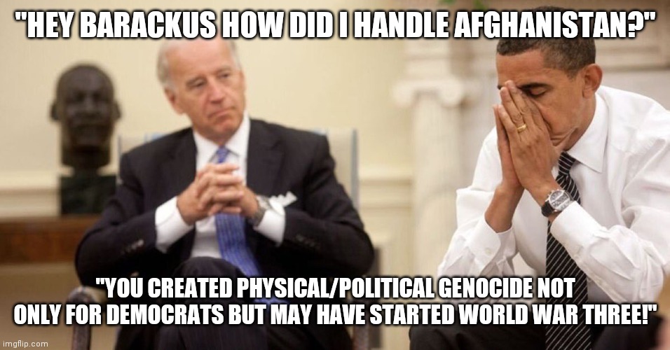 Ding King Joe! | "HEY BARACKUS HOW DID I HANDLE AFGHANISTAN?"; "YOU CREATED PHYSICAL/POLITICAL GENOCIDE NOT ONLY FOR DEMOCRATS BUT MAY HAVE STARTED WORLD WAR THREE!" | image tagged in joe biden obama facepalm,two,idiots | made w/ Imgflip meme maker