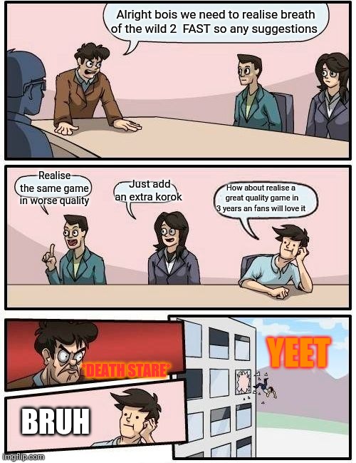 Nintendo board room meeting be like for breath of the wild 2... |  Alright bois we need to realise breath of the wild 2  FAST so any suggestions; Realise the same game in worse quality; How about realise a  great quality game in 3 years an fans will love it; Just add an extra korok; YEET; *DEATH STARE*; BRUH | image tagged in memes,boardroom meeting suggestion | made w/ Imgflip meme maker