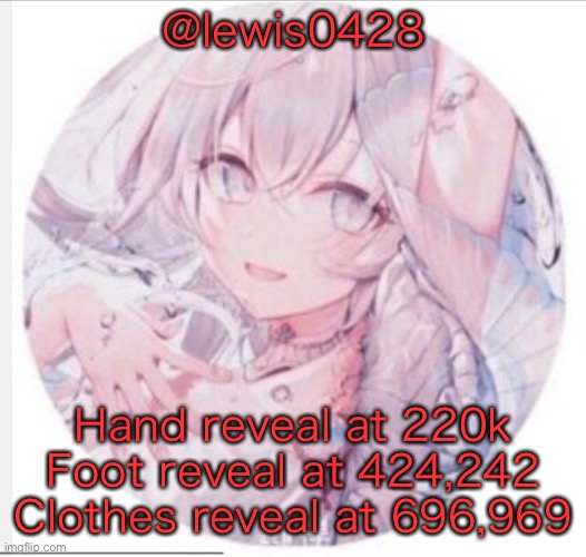 lewis0428 announcement temp 2 | @lewis0428; Hand reveal at 220k
Foot reveal at 424,242
Clothes reveal at 696,969 | image tagged in lewis0428 announcement temp 2 | made w/ Imgflip meme maker