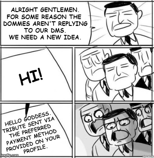 Alright Gentlemen Findom | ALRIGHT GENTLEMEN.
FOR SOME REASON THE 
DOMMES AREN'T REPLYING
TO OUR DMS.
WE NEED A NEW IDEA. HI! HELLO GODDESS.
TRIBUTE SENT VIA 
THE PREFERRED 
PAYMENT METHOD 
PROVIDED ON YOUR 
PROFILE. | image tagged in alright gentlemen,memes | made w/ Imgflip meme maker