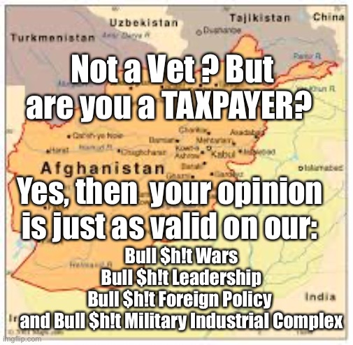 Afghanistan Withdrawal | Not a Vet ? But are you a TAXPAYER? Yes, then  your opinion is just as valid on our:; Bull $h!t Wars
Bull $h!t Leadership
Bull $h!t Foreign Policy 
and Bull $h!t Military Industrial Complex | image tagged in afghanistan,military industrial complex,911,veterans | made w/ Imgflip meme maker