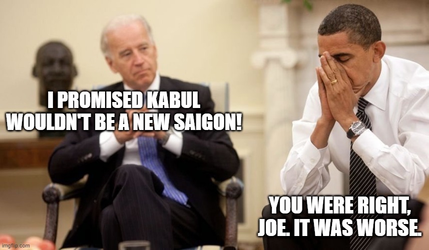 A promise made, a promise kept | I PROMISED KABUL WOULDN'T BE A NEW SAIGON! YOU WERE RIGHT, JOE. IT WAS WORSE. | image tagged in biden obama,afghanistan,biden | made w/ Imgflip meme maker
