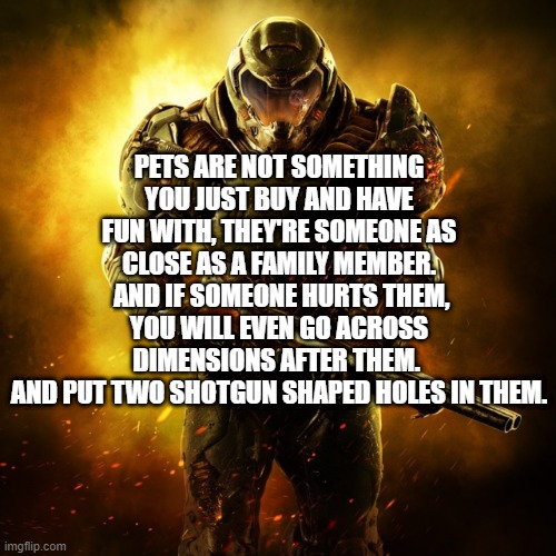Amen. | PETS ARE NOT SOMETHING YOU JUST BUY AND HAVE FUN WITH, THEY'RE SOMEONE AS CLOSE AS A FAMILY MEMBER.
 AND IF SOMEONE HURTS THEM, YOU WILL EVEN GO ACROSS DIMENSIONS AFTER THEM. 
AND PUT TWO SHOTGUN SHAPED HOLES IN THEM. | image tagged in doom guy,doom,doom eternal,daisy,revenge,memes | made w/ Imgflip meme maker