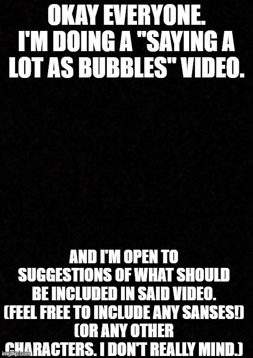 "Saying a Lot as Bubbles" Suggestions | OKAY EVERYONE. I'M DOING A "SAYING A LOT AS BUBBLES" VIDEO. AND I'M OPEN TO SUGGESTIONS OF WHAT SHOULD BE INCLUDED IN SAID VIDEO.
(FEEL FREE TO INCLUDE ANY SANSES!)
(OR ANY OTHER CHARACTERS. I DON'T REALLY MIND.) | image tagged in i don't know what to include so,le shrugs | made w/ Imgflip meme maker