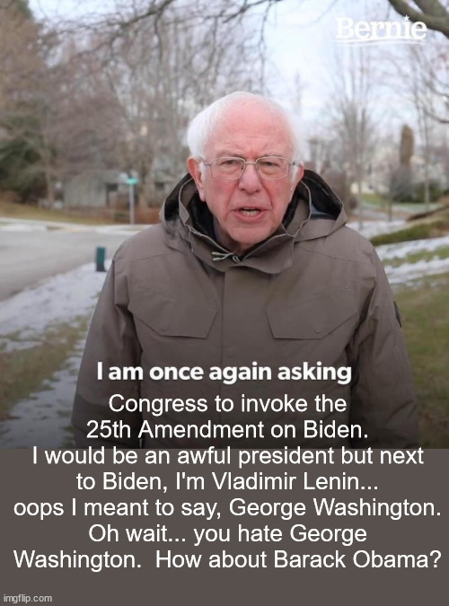 Why are Democrats so destructive?  If you hate America then leave.  The rest of us love this country. | Congress to invoke the 25th Amendment on Biden.
I would be an awful president but next to Biden, I'm Vladimir Lenin... oops I meant to say, George Washington.
Oh wait... you hate George
Washington.  How about Barack Obama? | image tagged in bernie i am asking to invoke the 25th amendment,incompetence,biden | made w/ Imgflip meme maker