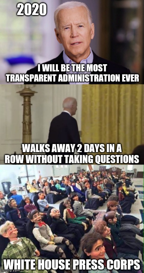 2020; I WILL BE THE MOST TRANSPARENT ADMINISTRATION EVER; WALKS AWAY 2 DAYS IN A ROW WITHOUT TAKING QUESTIONS; WHITE HOUSE PRESS CORPS | image tagged in joe biden 2020,dummy audience | made w/ Imgflip meme maker