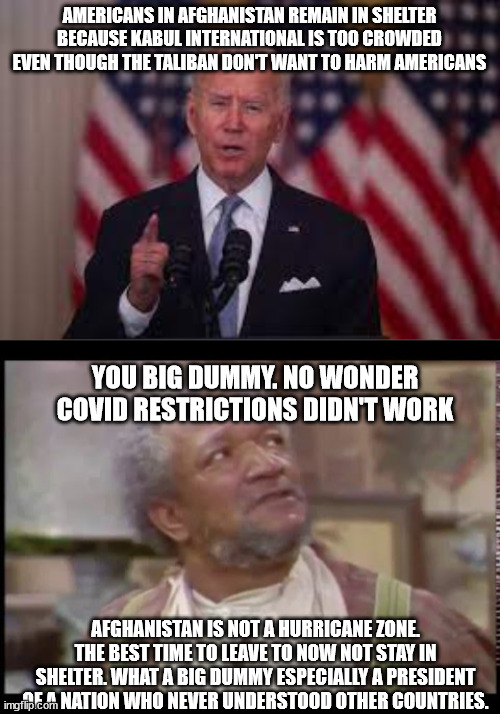 Fred Sanford reacts to Joe Biden Afghan Speech | AMERICANS IN AFGHANISTAN REMAIN IN SHELTER BECAUSE KABUL INTERNATIONAL IS TOO CROWDED EVEN THOUGH THE TALIBAN DON'T WANT TO HARM AMERICANS; YOU BIG DUMMY. NO WONDER COVID RESTRICTIONS DIDN'T WORK; AFGHANISTAN IS NOT A HURRICANE ZONE. THE BEST TIME TO LEAVE TO NOW NOT STAY IN SHELTER. WHAT A BIG DUMMY ESPECIALLY A PRESIDENT OF A NATION WHO NEVER UNDERSTOOD OTHER COUNTRIES. | image tagged in taliban,fred sanford,evacuation,kabul,joe biden,sanford and son | made w/ Imgflip meme maker