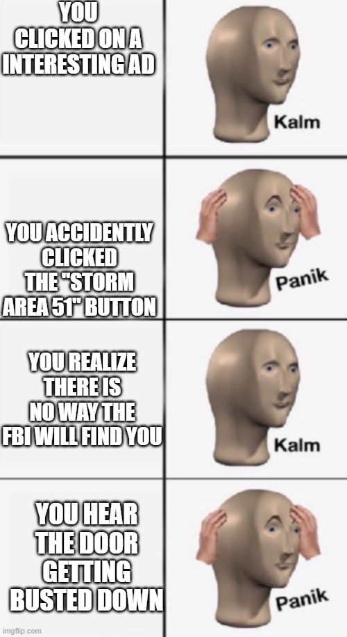 kalm PANIK kalm PANIK | YOU CLICKED ON A INTERESTING AD; YOU ACCIDENTLY CLICKED THE "STORM AREA 51" BUTTON; YOU REALIZE THERE IS NO WAY THE FBI WILL FIND YOU; YOU HEAR THE DOOR GETTING BUSTED DOWN | image tagged in kalm panik kalm panik | made w/ Imgflip meme maker
