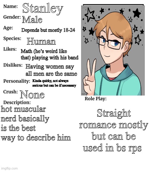 He’s a man! | Stanley; Male; Depends but mostly 18-24; Human; Math (he’s weird like that) playing with his band; Having women say all men are the same; Kinda quirky, not always serious but can be if necessary; None; hot muscular nerd basically is the best way to describe him; Straight romance mostly but can be used in bs rps | image tagged in rp stream oc showcase | made w/ Imgflip meme maker
