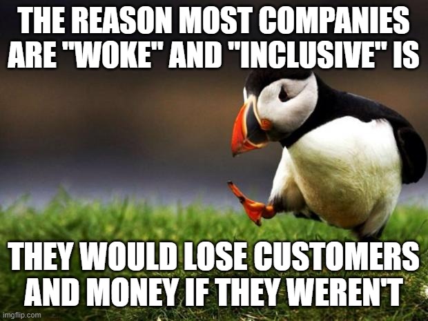 Hence the virtue signaling | THE REASON MOST COMPANIES ARE "WOKE" AND "INCLUSIVE" IS; THEY WOULD LOSE CUSTOMERS AND MONEY IF THEY WEREN'T | image tagged in memes,unpopular opinion puffin,woke,inclusive | made w/ Imgflip meme maker