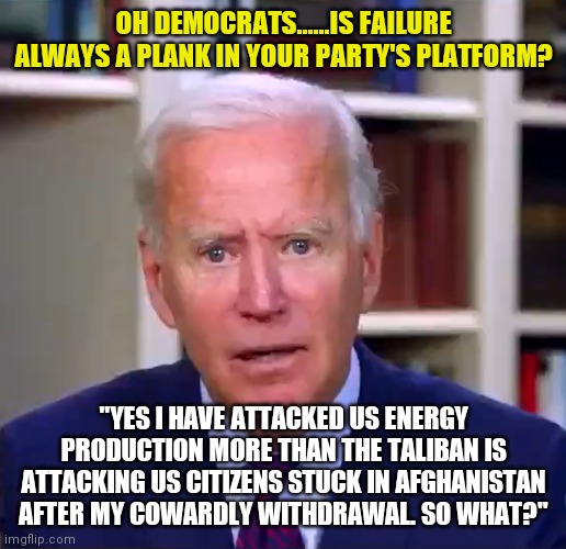 Joe Biden's favorite comment must be "why is everyone yelling at me?" | OH DEMOCRATS......IS FAILURE ALWAYS A PLANK IN YOUR PARTY'S PLATFORM? "YES I HAVE ATTACKED US ENERGY PRODUCTION MORE THAN THE TALIBAN IS ATTACKING US CITIZENS STUCK IN AFGHANISTAN AFTER MY COWARDLY WITHDRAWAL. SO WHAT?" | image tagged in slow joe biden dementia face,coward,liberal logic | made w/ Imgflip meme maker