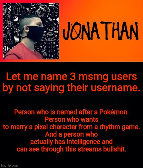 Let me name 3 msmg users by not saying their username. Person who is named after a Pokémon.
Person who wants to marry a pixel character from a rhythm game.
And a person who actually has intelligence and can see through this streams bullshit. | image tagged in jonathan the high school kid | made w/ Imgflip meme maker