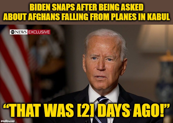 Biden Fails to Up-play the Enormous Amount of Time it has been Since His Last Catastrophic Screw-Up | BIDEN SNAPS AFTER BEING ASKED ABOUT AFGHANS FALLING FROM PLANES IN KABUL; “THAT WAS [2] DAYS AGO!” | made w/ Imgflip meme maker