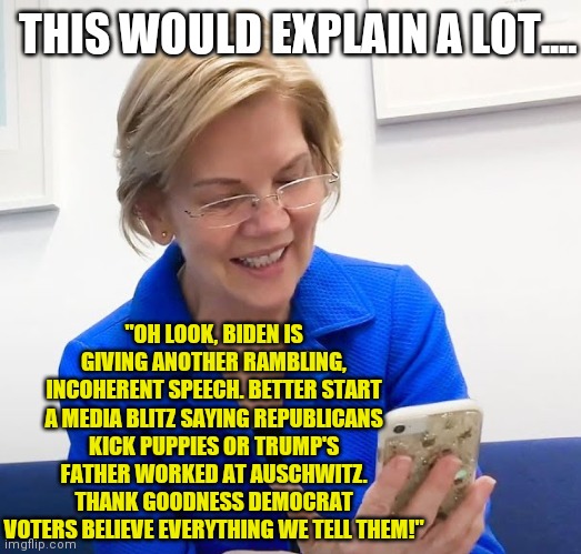 I am beginning to suspect Democrat voters are blind, brainwashed, or don't know how to use Google. | THIS WOULD EXPLAIN A LOT.... "OH LOOK, BIDEN IS GIVING ANOTHER RAMBLING, INCOHERENT SPEECH. BETTER START A MEDIA BLITZ SAYING REPUBLICANS KICK PUPPIES OR TRUMP'S FATHER WORKED AT AUSCHWITZ. THANK GOODNESS DEMOCRAT VOTERS BELIEVE EVERYTHING WE TELL THEM!" | image tagged in elizabeth warren phone,democratic party,stupid liberals,liberal logic,media lies | made w/ Imgflip meme maker