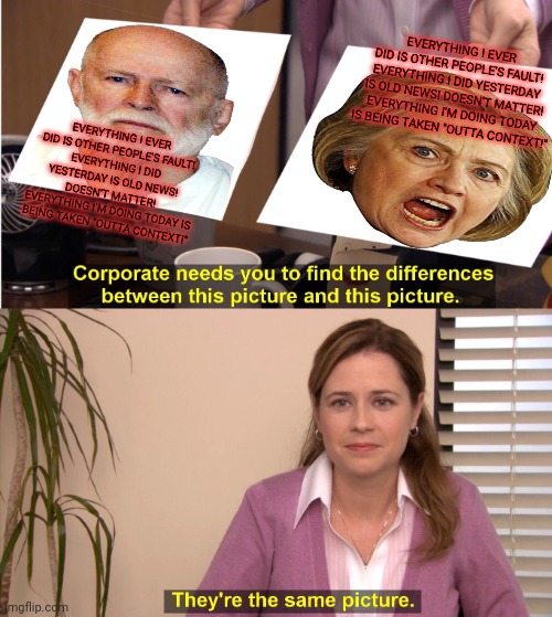 Why is RUP suddenly being run by British Hillary... | EVERYTHING I EVER DID IS OTHER PEOPLE'S FAULT!
EVERYTHING I DID YESTERDAY IS OLD NEWS! DOESN'T MATTER!
EVERYTHING I'M DOING TODAY IS BEING TAKEN "OUTTA CONTEXT!"; EVERYTHING I EVER DID IS OTHER PEOPLE'S FAULT!
EVERYTHING I DID YESTERDAY IS OLD NEWS! DOESN'T MATTER!
EVERYTHING I'M DOING TODAY IS BEING TAKEN "OUTTA CONTEXT!" | image tagged in memes,they're the same picture,corruption,vote,pepe,party | made w/ Imgflip meme maker