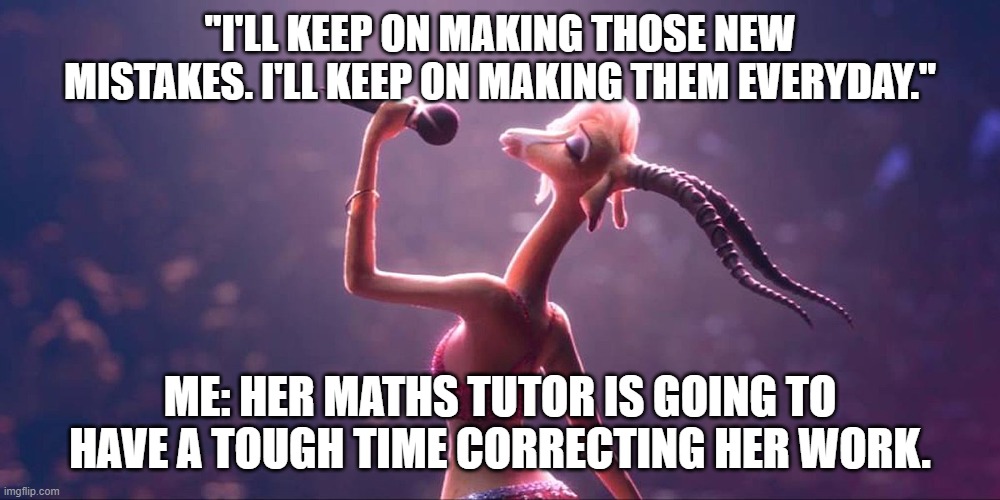 Gazelle's mistakes | "I'LL KEEP ON MAKING THOSE NEW MISTAKES. I'LL KEEP ON MAKING THEM EVERYDAY."; ME: HER MATHS TUTOR IS GOING TO HAVE A TOUGH TIME CORRECTING HER WORK. | image tagged in zootopia | made w/ Imgflip meme maker