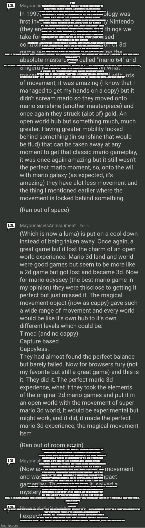 In 1997, when 3d gaming technology was first invented by the one and only Nintendo (they are responsible for alot of things we t | IN 1997, WHEN 3D GAMING TECHNOLOGY WAS FIRST INVENTED BY THE ONE AND ONLY NINTENDO (THEY ARE RESPONSIBLE FOR ALOT OF THINGS WE TAKE FOR GRANTED LIKE A STANDARDISED CONTROLLER LAYOUT AND THE INVENTION OF 3D GAME RENDERING) THEY WERE MAKING THE ABSOLUTE MASTERPIECE CALLED "MARIO 64" AND SHIGERU MIAMOTO STRUCK GOLD ON WHAT MAKES A FUN GAME, AN OPEN WORLD WITH LOTS OF MOVEMENT, IT WAS AMAZING (I KNOW THAT I MANAGED TO GET MY HANDS ON A COPY) BUT IT DIDN'T SCREAM MARIO SO THEY MOVED ONTO MARIO SUNSHINE (ANOTHER MASTERPIECE) AND ONCE AGAIN THEY STRUCK (ALOT OF) GOLD. AN OPEN WORLD HUB BUT SOMETHING MUCH, MUCH GREATER. HAVING GREATER MOBILITY LOCKED BEHIND SOMETHING (IN SUNSHINE THAT WOULD BE FLUD) THAT CAN BE TAKEN AWAY AT ANY MOMENT TO GET THAT CLASSIC MARIO GAMEPLAY, IT WAS ONCE AGAIN AMAZING BUT IT STILL WASN'T THE PERFECT MARIO MOMENT, SO, ONTO THE WII WITH MARIO GALAXY (AS EXPECTED, IT'S AMAZING) THEY HAVE ALOT LESS MOVEMENT AND THE THING I MENTIONED EARLIER WHERE THE MOVEMENT IS LOCKED BEHIND SOMETHING.
(WHICH IS NOW A LUMA) IS PUT ON A COOL DOWN INSTEAD OF BEING TAKEN AWAY. ONCE AGAIN, A GREAT GAME BUT IT LOST THE CHARM OF AN OPEN WORLD EXPERIENCE. MARIO 3D LAND AND WORLD WERE GOOD GAMES BUT SEEM TO BE MORE LIKE A 2D GAME BUT GOT LOST AND BECAME 3D. NOW FOR MARIO ODYSSEY (THE BEST MARIO GAME IN MY OPINION) THEY WERE THISCLOSE TO GETTING IT PERFECT BUT JUST MISSED IT. THE MAGICAL MOVEMENT OBJECT (NOW AS CAPPY) GAVE SUCH A WIDE RANGE OF MOVEMENT AND EVERY WORLD WOULD BE LIKE IT'S OWN HUB TO IT'S OWN DIFFERENT LEVELS WHICH COULD BE:
TIMED (AND NO CAPPY)
CAPTURE BASED
CAPPYLESS.
THEY HAD ALMOST FOUND THE PERFECT BALANCE BUT BARELY FAILED. NOW FOR BROWSERS FURY (NOT MY FAVORITE BUT STILL A GREAT GAME) AND THIS IS IT. THEY DID IT. THE PERFECT MARIO 3D EXPERIENCE, WHAT IF THEY TOOK THE ELEMENTS OF THE ORIGINAL 2D MARIO GAMES AND PUT IT IN AN OPEN WORLD WITH THE MOVEMENT OF SUPER MARIO 3D WORLD, IT WOULD BE EXPERIMENTAL BUT MIGHT WORK, AND IT DID, IT MADE THE PERFECT MARIO 3D EXPERIENCE, THE MAGICAL MOVEMENT ITEM
(NOW AS BOWSER JR) DIDN'T EFFECT MOVEMENT AND WAS OPTIONAL BUT IT COULD IMPACT GAMEPLAY. THEY HAD DONE IT, SOLVED A MYSTERY AS OLD AS 1997; IN 1997, WHEN 3D GAMING TECHNOLOGY WAS FIRST INVENTED BY THE ONE AND ONLY NINTENDO (THEY ARE RESPONSIBLE FOR ALOT OF THINGS WE TAKE FOR GRANTED LIKE A STANDARDISED CONTROLLER LAYOUT AND THE INVENTION OF 3D GAME RENDERING) THEY WERE MAKING THE ABSOLUTE MASTERPIECE CALLED "MARIO 64" AND SHIGERU MIAMOTO STRUCK GOLD ON WHAT MAKES A FUN GAME, AN OPEN WORLD WITH LOTS OF MOVEMENT, IT WAS AMAZING (I KNOW THAT I MANAGED TO GET MY HANDS ON A COPY) BUT IT DIDN'T SCREAM MARIO SO THEY MOVED ONTO MARIO SUNSHINE (ANOTHER MASTERPIECE) AND ONCE AGAIN THEY STRUCK (ALOT OF) GOLD. AN OPEN WORLD HUB BUT SOMETHING MUCH, MUCH GREATER. HAVING GREATER MOBILITY LOCKED BEHIND SOMETHING (IN SUNSHINE THAT WOULD BE FLUD) THAT CAN BE TAKEN AWAY AT ANY MOMENT TO GET THAT CLASSIC MARIO GAMEPLAY, IT WAS ONCE AGAIN AMAZING BUT IT STILL WASN'T THE PERFECT MARIO MOMENT, SO, ONTO THE WII WITH MARIO GALAXY (AS EXPECTED, IT'S AMAZING) THEY HAVE ALOT LESS MOVEMENT AND THE THING I MENTIONED EARLIER WHERE THE MOVEMENT IS LOCKED BEHIND SOMETHING.
(WHICH IS NOW A LUMA) IS PUT ON A COOL DOWN INSTEAD OF BEING TAKEN AWAY. ONCE AGAIN, A GREAT GAME BUT IT LOST THE CHARM OF AN OPEN WORLD EXPERIENCE. MARIO 3D LAND AND WORLD WERE GOOD GAMES BUT SEEM TO BE MORE LIKE A 2D GAME BUT GOT LOST AND BECAME 3D. NOW FOR MARIO ODYSSEY (THE BEST MARIO GAME IN MY OPINION) THEY WERE THISCLOSE TO GETTING IT PERFECT BUT JUST MISSED IT. THE MAGICAL MOVEMENT OBJECT (NOW AS CAPPY) GAVE SUCH A WIDE RANGE OF MOVEMENT AND EVERY WORLD WOULD BE LIKE IT'S OWN HUB TO IT'S OWN DIFFERENT LEVELS WHICH COULD BE:
TIMED (AND NO CAPPY)
CAPTURE BASED
CAPPYLESS.
THEY HAD ALMOST FOUND THE PERFECT BALANCE BUT BARELY FAILED. NOW FOR BROWSERS FURY (NOT MY FAVORITE BUT STILL A GREAT GAME) AND THIS IS IT. THEY DID IT. THE PERFECT MARIO 3D EXPERIENCE, WHAT IF THEY TOOK THE ELEMENTS OF THE ORIGINAL 2D MARIO GAMES AND PUT IT IN AN OPEN WORLD WITH THE MOVEMENT OF SUPER MARIO 3D WORLD, IT WOULD BE EXPERIMENTAL BUT MIGHT WORK, AND IT DID, IT MADE THE PERFECT MARIO 3D EXPERIENCE, THE MAGICAL MOVEMENT ITEM
(NOW AS BOWSER JR) DIDN'T EFFECT MOVEMENT AND WAS OPTIONAL BUT IT COULD IMPACT GAMEPLAY. THEY HAD DONE IT, SOLVED A MYSTERY AS OLD AS 1997 | made w/ Imgflip meme maker