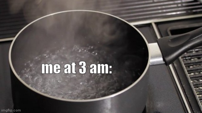 Boiling water | me at 3 am: | image tagged in boiling water | made w/ Imgflip meme maker