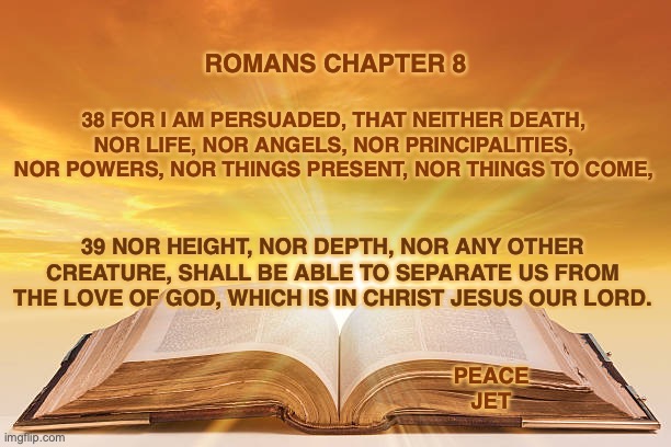 Life In The Spirit | ROMANS CHAPTER 8; 38 FOR I AM PERSUADED, THAT NEITHER DEATH, NOR LIFE, NOR ANGELS, NOR PRINCIPALITIES, NOR POWERS, NOR THINGS PRESENT, NOR THINGS TO COME, 39 NOR HEIGHT, NOR DEPTH, NOR ANY OTHER CREATURE, SHALL BE ABLE TO SEPARATE US FROM THE LOVE OF GOD, WHICH IS IN CHRIST JESUS OUR LORD. PEACE JET | image tagged in jesus,end times,do you wanna talk about it,amen | made w/ Imgflip meme maker