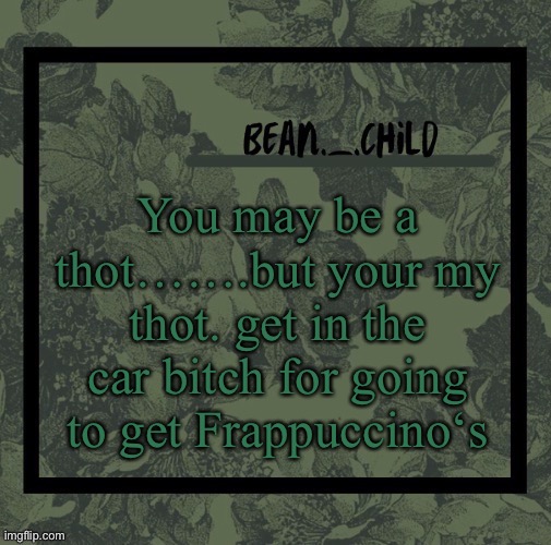 Beans army green temp | You may be a thot…….but your my thot. get in the car bitch for going to get Frappuccino‘s | image tagged in beans army green temp | made w/ Imgflip meme maker