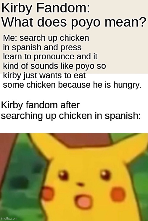 OH MY GOSH I FOUND THE ANSWER | Kirby Fandom: What does poyo mean? Me: search up chicken in spanish and press learn to pronounce and it kind of sounds like poyo so kirby just wants to eat some chicken because he is hungry. Kirby fandom after searching up chicken in spanish: | image tagged in memes,surprised pikachu | made w/ Imgflip meme maker