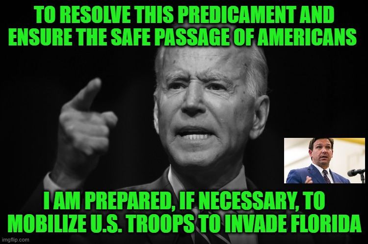 President Biden Boldly Addresses Latest Crisis | TO RESOLVE THIS PREDICAMENT AND ENSURE THE SAFE PASSAGE OF AMERICANS; I AM PREPARED, IF NECESSARY, TO MOBILIZE U.S. TROOPS TO INVADE FLORIDA | image tagged in joe biden,afghanistan,ron desantis,florida | made w/ Imgflip meme maker