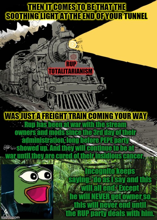 Pepe is metal AF | THEN IT COMES TO BE THAT THE SOOTHING LIGHT AT THE END OF YOUR TUNNEL; RUP TOTALITARIANISM; WAS JUST A FREIGHT TRAIN COMING YOUR WAY; Rup has been at war with the stream owners and mods since the 3rd day of their administration, long before PEPE party showed up. And they will continue to be at war until they are cured of their insidious cancer. Incognito keeps saying: 'do as I say and this will all end.' Except he will NEVER get owner so this will never end until the RUP party deals with him. | image tagged in jungle,heavy metal,pepe the frog,vote,pepe,party | made w/ Imgflip meme maker