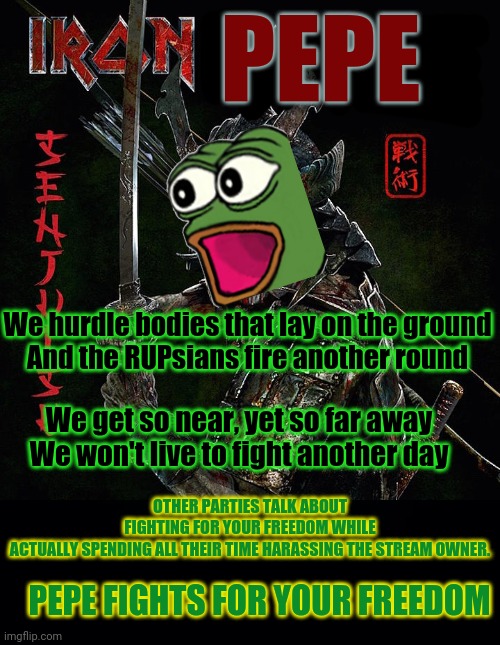 Pepe is STILL metal AF! | PEPE; We hurdle bodies that lay on the ground
And the RUPsians fire another round; We get so near, yet so far away
We won't live to fight another day; OTHER PARTIES TALK ABOUT FIGHTING FOR YOUR FREEDOM WHILE ACTUALLY SPENDING ALL THEIR TIME HARASSING THE STREAM OWNER. PEPE FIGHTS FOR YOUR FREEDOM | image tagged in black background,iron maiden,trooper,heavy metal,vote,pepe the frog | made w/ Imgflip meme maker