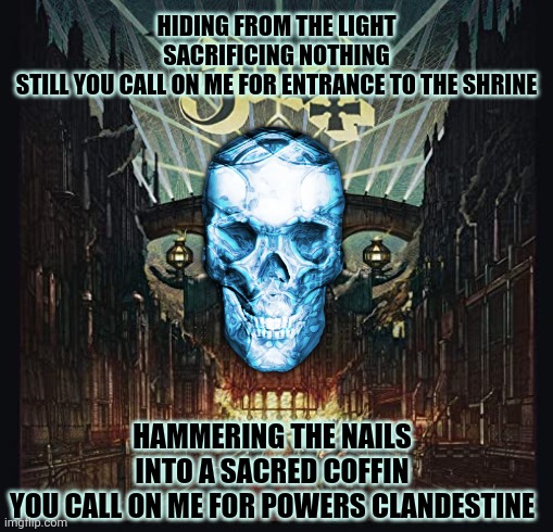 Ghost: Square Hammer | HIDING FROM THE LIGHT
SACRIFICING NOTHING
STILL YOU CALL ON ME FOR ENTRANCE TO THE SHRINE; HAMMERING THE NAILS
INTO A SACRED COFFIN
YOU CALL ON ME FOR POWERS CLANDESTINE | image tagged in ghost,square hammer,heavy metal,lyrics,kill em all | made w/ Imgflip meme maker