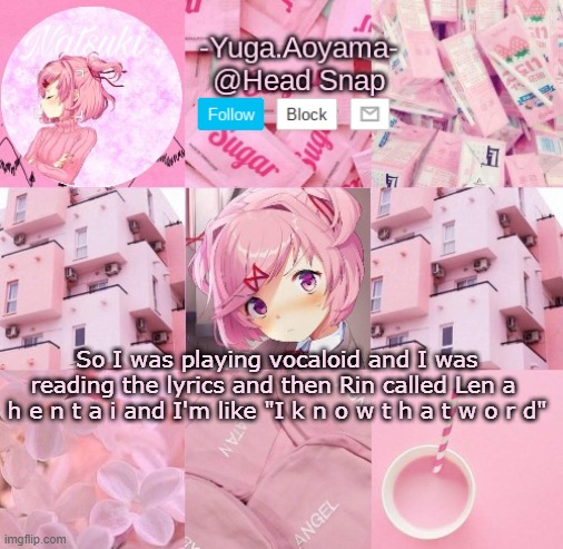 Natsuki temp | So I was playing vocaloid and I was reading the lyrics and then Rin called Len a 
h e n t a i and I'm like "I k n o w t h a t w o r d" | image tagged in natsuki temp | made w/ Imgflip meme maker