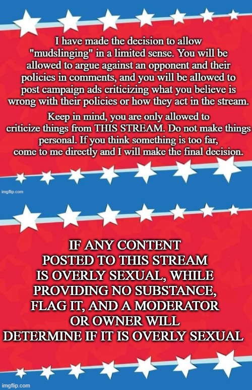 IF ANY CONTENT POSTED TO THIS STREAM IS OVERLY SEXUAL, WHILE PROVIDING NO SUBSTANCE, FLAG IT, AND A MODERATOR OR OWNER WILL DETERMINE IF IT IS OVERLY SEXUAL | image tagged in the new mudslinging rule imgflip_presidents,campaign sign | made w/ Imgflip meme maker