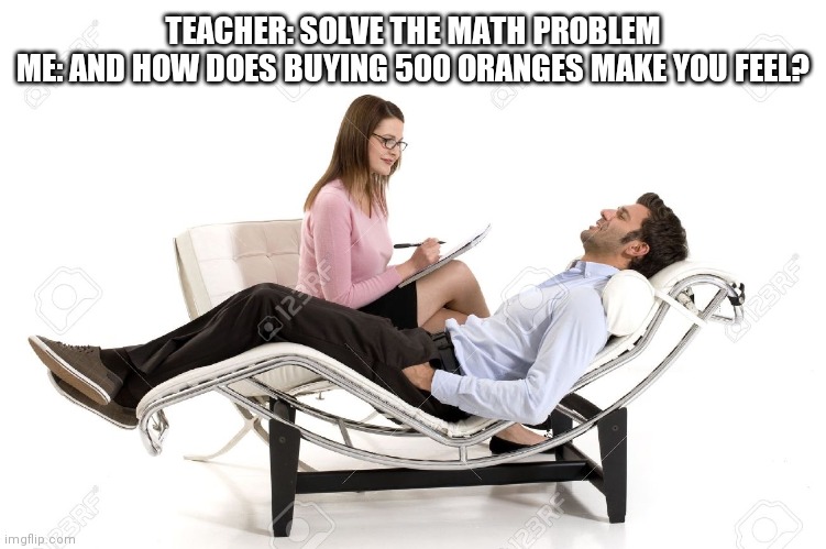 I don't know | TEACHER: SOLVE THE MATH PROBLEM
ME: AND HOW DOES BUYING 500 ORANGES MAKE YOU FEEL? | image tagged in therapist | made w/ Imgflip meme maker
