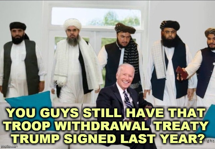 Republicans didn't have anything extra to bring to the table. They say they could do it better, but they didn't. | YOU GUYS STILL HAVE THAT 
TROOP WITHDRAWAL TREATY 
TRUMP SIGNED LAST YEAR? | image tagged in biden f'd by taliban,biden,trump,taliban | made w/ Imgflip meme maker