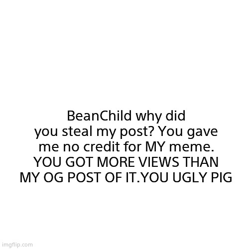 Blank Transparent Square | BeanChild why did you steal my post? You gave me no credit for MY meme. YOU GOT MORE VIEWS THAN MY OG POST OF IT.YOU UGLY PIG | image tagged in memes,blank transparent square | made w/ Imgflip meme maker