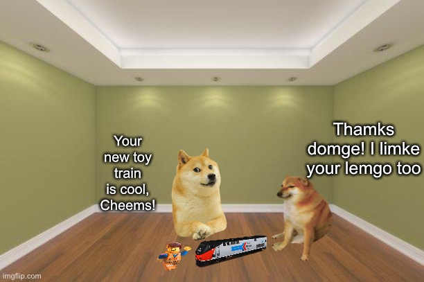 Doge and his friend Cheems! For context, Cheems got a new toy train and Doge had some spare legos. |  Thamks domge! I limke your lemgo too; Your new toy train is cool, Cheems! | image tagged in empty room,doge,cheems,wholesome | made w/ Imgflip meme maker