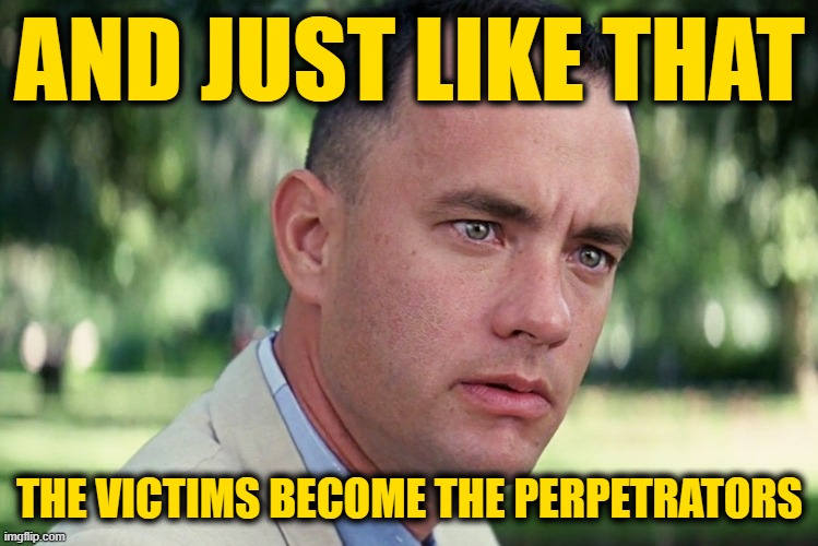 And Just Like That Meme | AND JUST LIKE THAT THE VICTIMS BECOME THE PERPETRATORS | image tagged in memes,and just like that | made w/ Imgflip meme maker