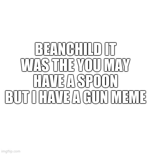 Blank Transparent Square Meme | BEANCHILD IT WAS THE YOU MAY HAVE A SPOON BUT I HAVE A GUN MEME | image tagged in memes,blank transparent square | made w/ Imgflip meme maker