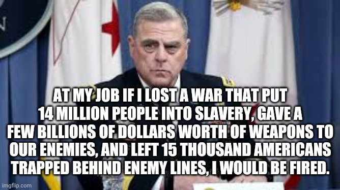 I would, would you? | AT MY JOB IF I LOST A WAR THAT PUT 14 MILLION PEOPLE INTO SLAVERY, GAVE A FEW BILLIONS OF DOLLARS WORTH OF WEAPONS TO OUR ENEMIES, AND LEFT 15 THOUSAND AMERICANS TRAPPED BEHIND ENEMY LINES, I WOULD BE FIRED. | image tagged in america | made w/ Imgflip meme maker