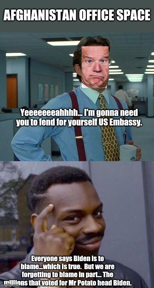 Think about it... | AFGHANISTAN OFFICE SPACE; Yeeeeeeeahhhh... I'm gonna need you to fend for yourself US Embassy. Everyone says Biden is to blame...which is true.  But we are forgetting to blame in part... The millions that voted for Mr Potato head Biden. | image tagged in memes,that would be great,black guy pointing at head | made w/ Imgflip meme maker