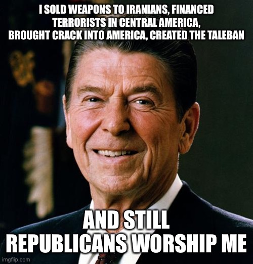 Reagan | I SOLD WEAPONS TO IRANIANS, FINANCED TERRORISTS IN CENTRAL AMERICA, BROUGHT CRACK INTO AMERICA, CREATED THE TALEBAN; AND STILL REPUBLICANS WORSHIP ME | image tagged in reagan,terrorists,central america,republicans,bush | made w/ Imgflip meme maker
