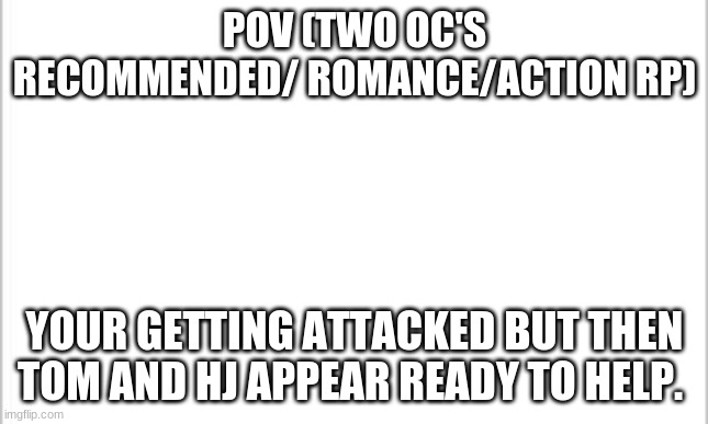 I'm trying a two OC roleplay with Tom and Hj | POV (TWO OC'S RECOMMENDED/ ROMANCE/ACTION RP); YOUR GETTING ATTACKED BUT THEN TOM AND HJ APPEAR READY TO HELP. | image tagged in white background | made w/ Imgflip meme maker